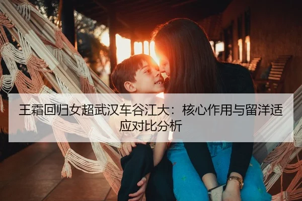 王霜回归女超武汉车谷江大：核心作用与留洋适应对比分析