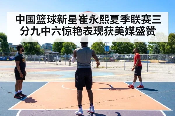中国篮球新星崔永熙夏季联赛三分九中六惊艳表现获美媒盛赞