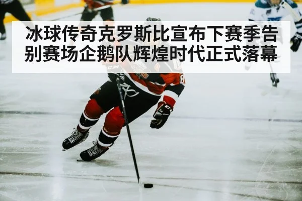 冰球传奇克罗斯比宣布下赛季告别赛场企鹅队辉煌时代正式落幕