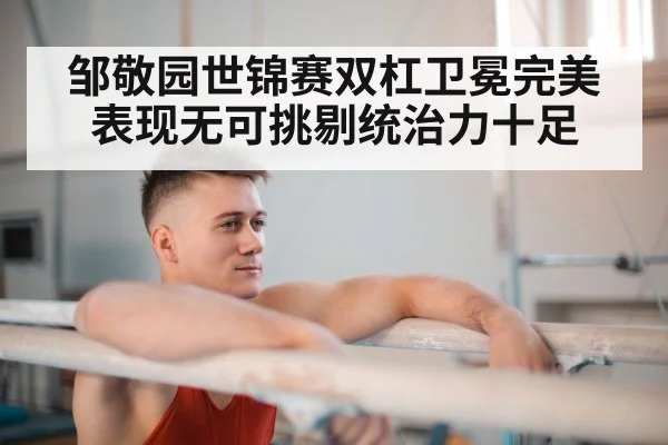 邹敬园世锦赛双杠卫冕完美表现无可挑剔统治力十足