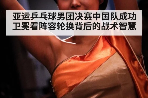 亚运乒乓球男团决赛中国队成功卫冕看阵容轮换背后的战术智慧